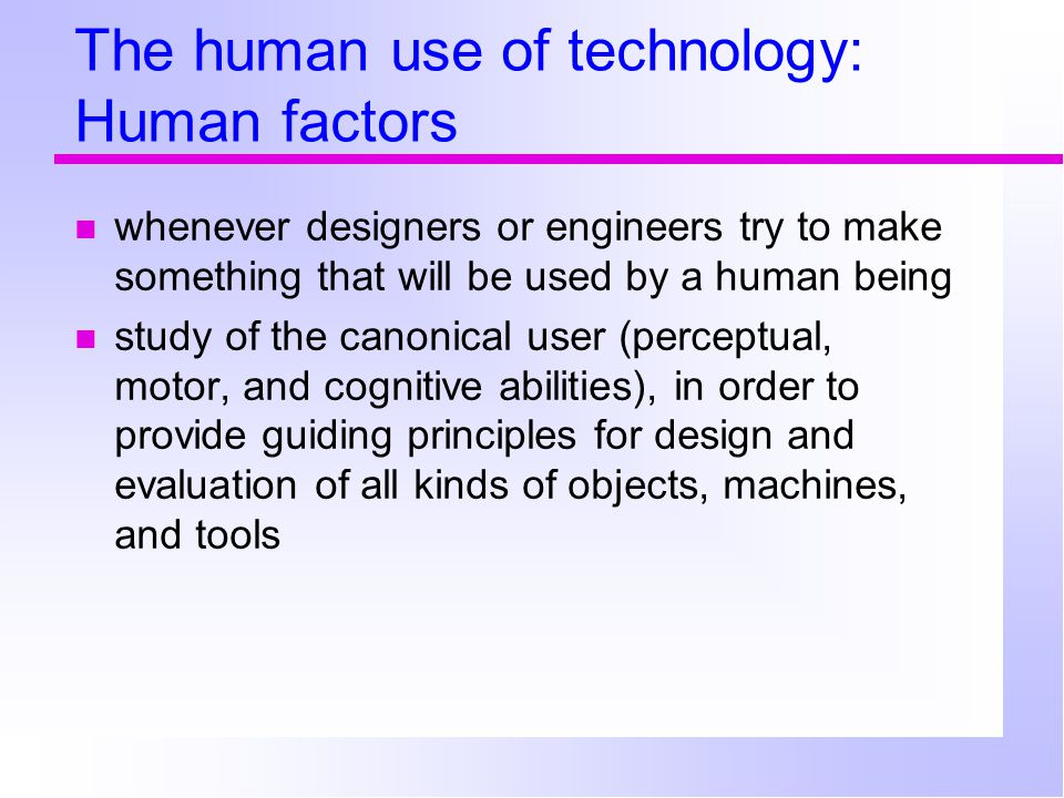 The human use of technology: Human factors whenever designers or engineers try to make something that will be used by a human being study of the canonical user (perceptual, motor, and cognitive abilities), in order to provide guiding principles for design and evaluation of all kinds of objects, machines, and tools