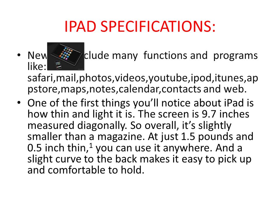 IPAD SPECIFICATIONS: New Ipad include many functions and programs like: safari,mail,photos,videos,youtube,ipod,itunes,ap pstore,maps,notes,calendar,contacts and web.