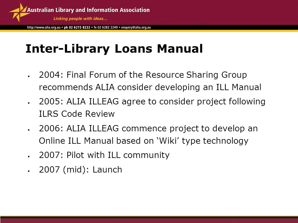 Inter-Library Loans Manual 2004: Final Forum of the Resource Sharing Group recommends ALIA consider developing an ILL Manual 2005: ALIA ILLEAG agree to consider project following ILRS Code Review 2006: ALIA ILLEAG commence project to develop an Online ILL Manual based on ‘Wiki’ type technology 2007: Pilot with ILL community 2007 (mid): Launch