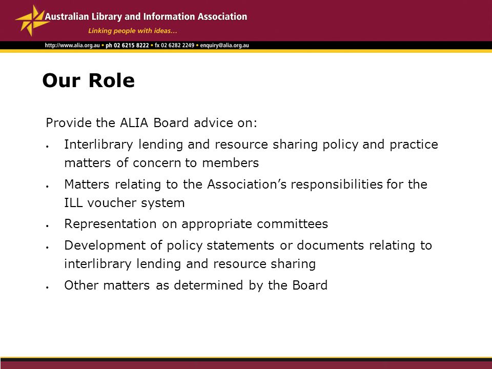Our Role Provide the ALIA Board advice on: Interlibrary lending and resource sharing policy and practice matters of concern to members Matters relating to the Association’s responsibilities for the ILL voucher system Representation on appropriate committees Development of policy statements or documents relating to interlibrary lending and resource sharing Other matters as determined by the Board