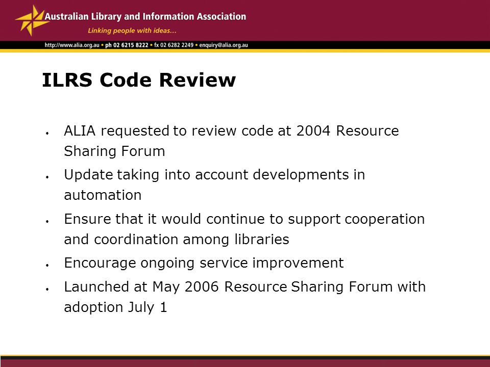 ILRS Code Review ALIA requested to review code at 2004 Resource Sharing Forum Update taking into account developments in automation Ensure that it would continue to support cooperation and coordination among libraries Encourage ongoing service improvement Launched at May 2006 Resource Sharing Forum with adoption July 1