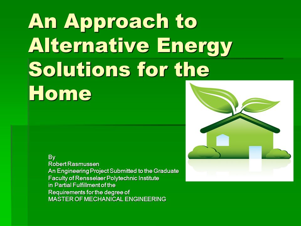 An Approach to Alternative Energy Solutions for the Home By Robert Rasmussen An Engineering Project Submitted to the Graduate Faculty of Rensselaer Polytechnic Institute in Partial Fulfillment of the Requirements for the degree of MASTER OF MECHANICAL ENGINEERING