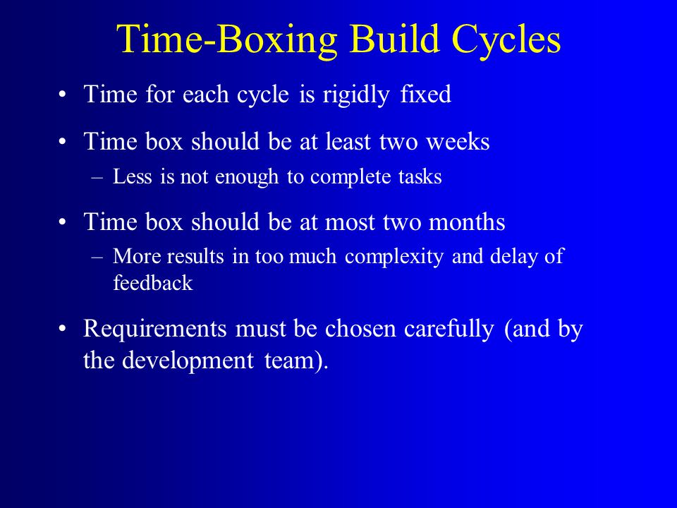 Time-Boxing Build Cycles Time for each cycle is rigidly fixed Time box should be at least two weeks –Less is not enough to complete tasks Time box should be at most two months –More results in too much complexity and delay of feedback Requirements must be chosen carefully (and by the development team).
