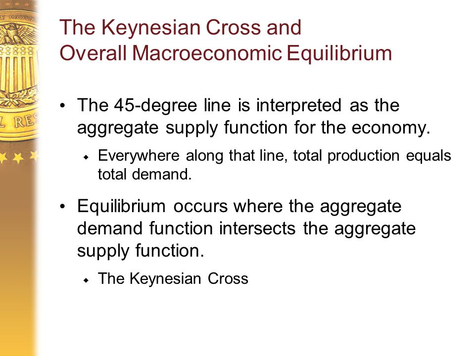 The Keynesian Cross and Overall Macroeconomic Equilibrium The 45-degree line is interpreted as the aggregate supply function for the economy.
