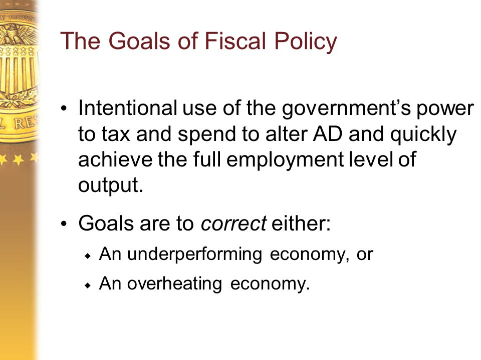 The Goals of Fiscal Policy Intentional use of the government’s power to tax and spend to alter AD and quickly achieve the full employment level of output.