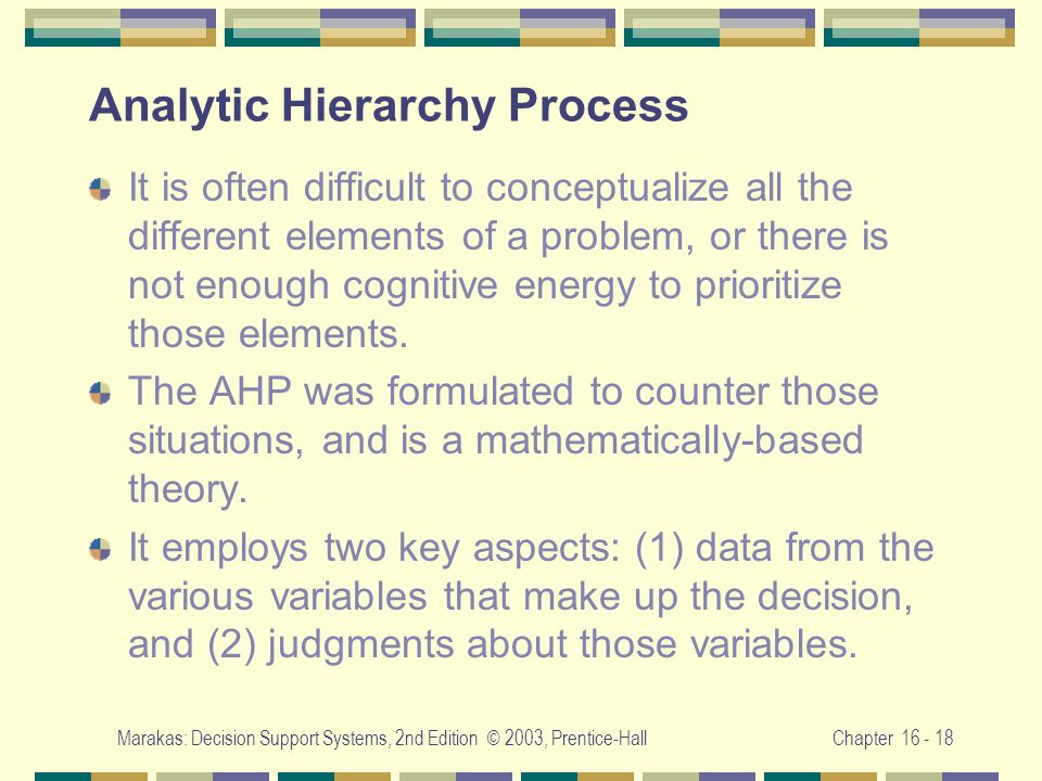 Marakas: Decision Support Systems, 2nd Edition © 2003, Prentice-HallChapter Analytic Hierarchy Process It is often difficult to conceptualize all the different elements of a problem, or there is not enough cognitive energy to prioritize those elements.