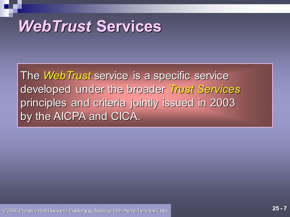 ©2006 Prentice Hall Business Publishing, Auditing 11/e, Arens/Beasley/Elder In a WebTrust assurance services engagement, a client engages a CPA to provide reasonable assurance that a company’s Web site complies with certain Trust Services principles and criteria for one or more aspects of e-commerce activities.