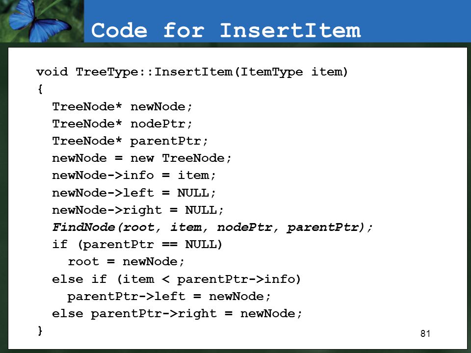 81 Code for InsertItem void TreeType::InsertItem(ItemType item) { TreeNode* newNode; TreeNode* nodePtr; TreeNode* parentPtr; newNode = new TreeNode; newNode->info = item; newNode->left = NULL; newNode->right = NULL; FindNode(root, item, nodePtr, parentPtr); if (parentPtr == NULL) root = newNode; else if (item info) parentPtr->left = newNode; else parentPtr->right = newNode; }