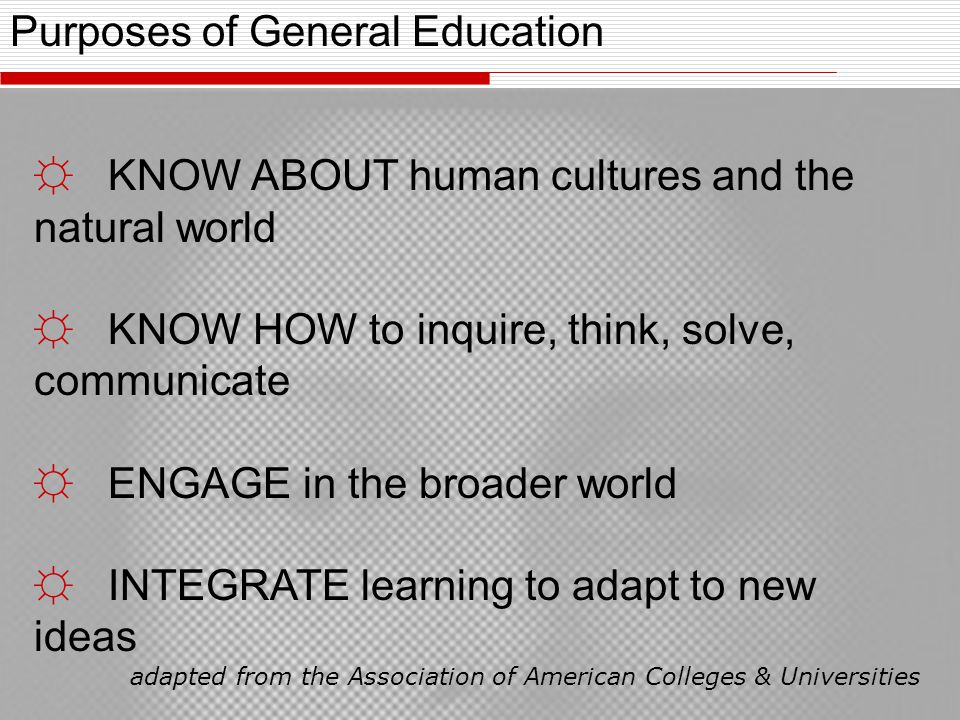 Purposes of General Education ☼ KNOW ABOUT human cultures and the natural world ☼ KNOW HOW to inquire, think, solve, communicate ☼ ENGAGE in the broader world ☼ INTEGRATE learning to adapt to new ideas adapted from the Association of American Colleges & Universities