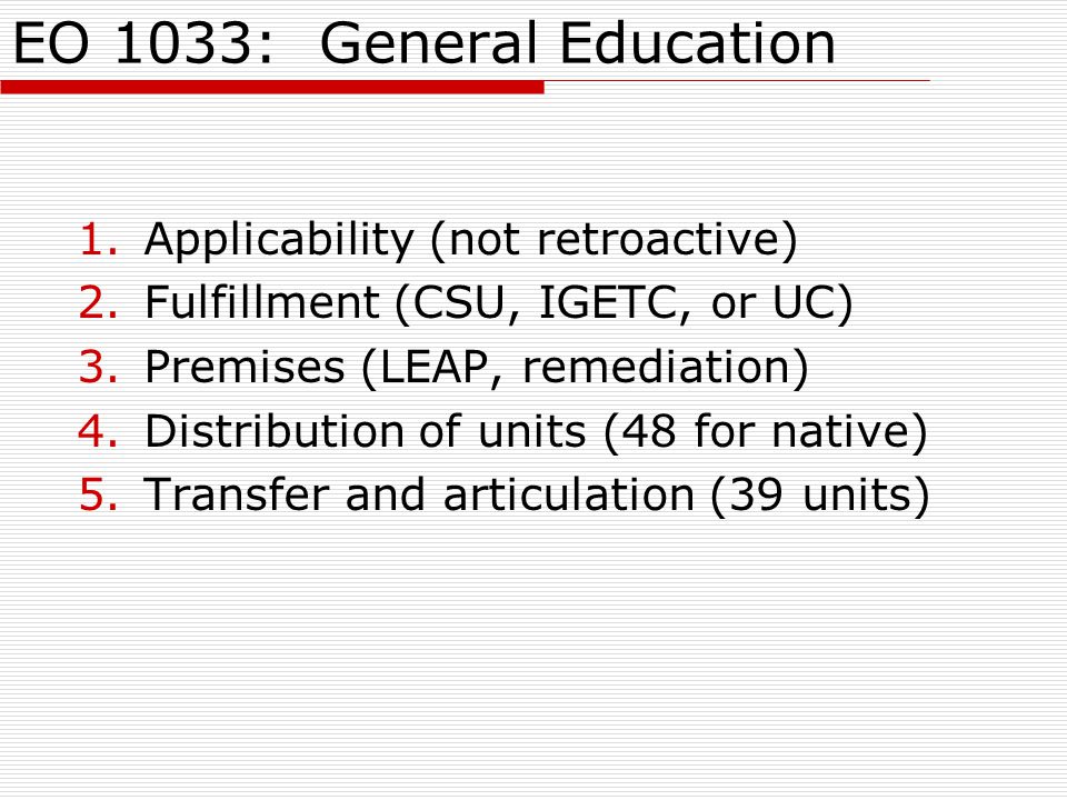 EO 1033: General Education 1.Applicability (not retroactive) 2.Fulfillment (CSU, IGETC, or UC) 3.Premises (LEAP, remediation) 4.Distribution of units (48 for native) 5.Transfer and articulation (39 units)