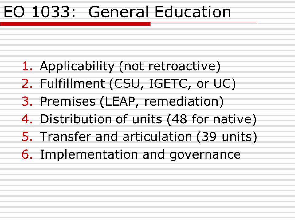 EO 1033: General Education 1.Applicability (not retroactive) 2.Fulfillment (CSU, IGETC, or UC) 3.Premises (LEAP, remediation) 4.Distribution of units (48 for native) 5.Transfer and articulation (39 units) 6.Implementation and governance