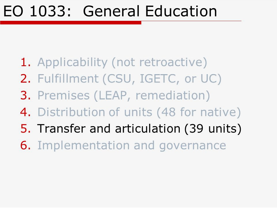 EO 1033: General Education 1.Applicability (not retroactive) 2.Fulfillment (CSU, IGETC, or UC) 3.Premises (LEAP, remediation) 4.Distribution of units (48 for native) 5.Transfer and articulation (39 units) 6.Implementation and governance