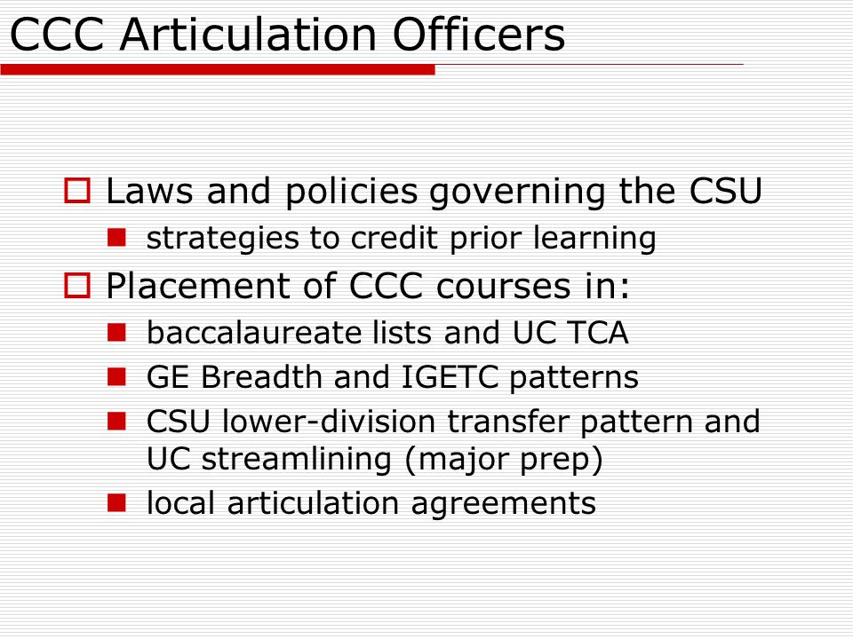 CCC Articulation Officers  Laws and policies governing the CSU strategies to credit prior learning  Placement of CCC courses in: baccalaureate lists and UC TCA GE Breadth and IGETC patterns CSU lower-division transfer pattern and UC streamlining (major prep) local articulation agreements