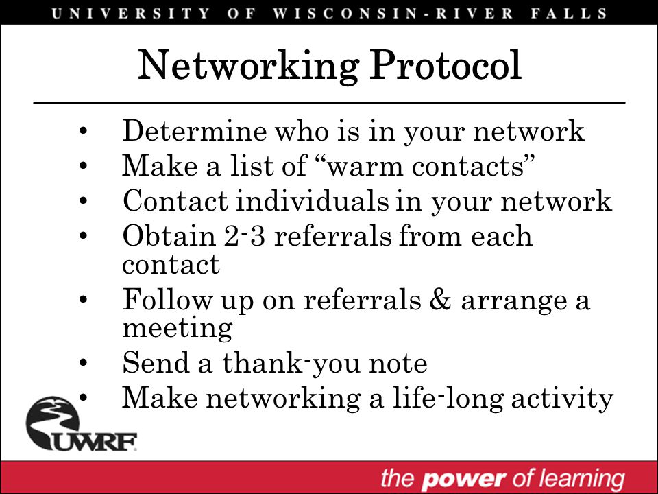 Determine who is in your network Make a list of warm contacts Contact individuals in your network Obtain 2-3 referrals from each contact Follow up on referrals & arrange a meeting Send a thank-you note Make networking a life-long activity Networking Protocol