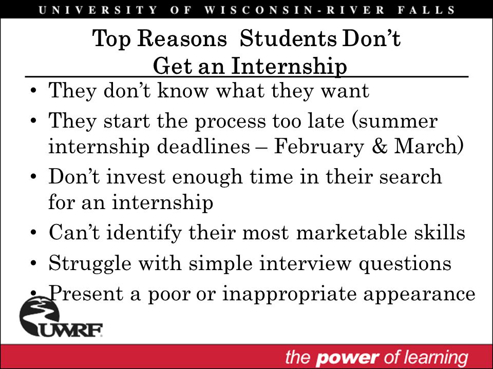 They don’t know what they want They start the process too late (summer internship deadlines – February & March) Don’t invest enough time in their search for an internship Can’t identify their most marketable skills Struggle with simple interview questions Present a poor or inappropriate appearance Top Reasons Students Don’t Get an Internship