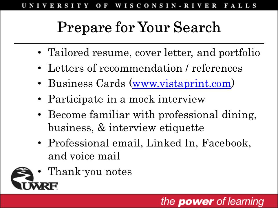 Tailored resume, cover letter, and portfolio Letters of recommendation / references Business Cards (  Participate in a mock interview Become familiar with professional dining, business, & interview etiquette Professional  , Linked In, Facebook, and voice mail Thank-you notes Prepare for Your Search