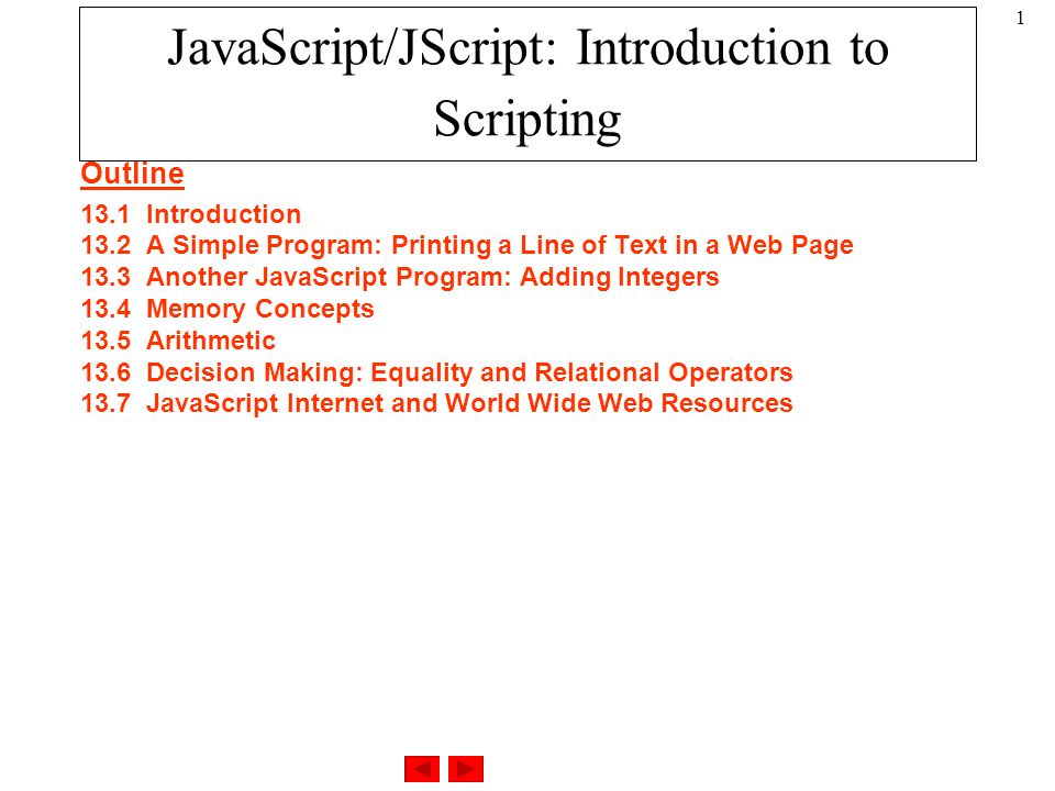 1 Outline 13.1Introduction 13.2A Simple Program: Printing a Line of Text in a Web Page 13.3Another JavaScript Program: Adding Integers 13.4Memory Concepts 13.5Arithmetic 13.6Decision Making: Equality and Relational Operators 13.7JavaScript Internet and World Wide Web Resources JavaScript/JScript: Introduction to Scripting