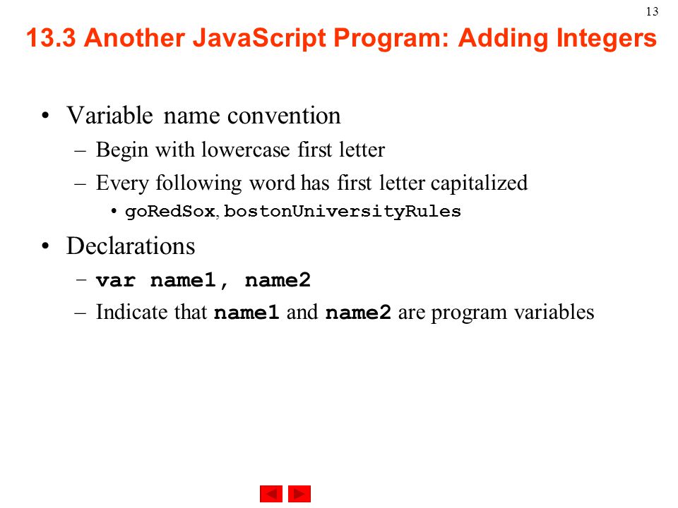Another JavaScript Program: Adding Integers Variable name convention –Begin with lowercase first letter –Every following word has first letter capitalized goRedSox, bostonUniversityRules Declarations –var name1, name2 –Indicate that name1 and name2 are program variables