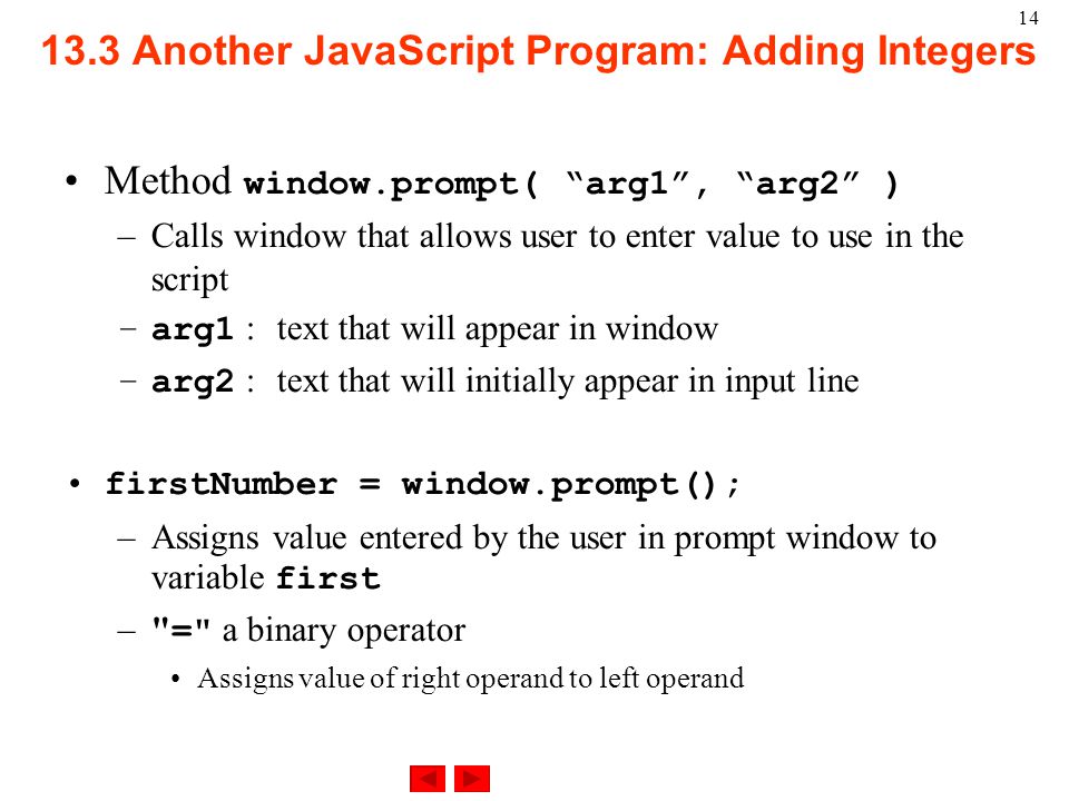 14 Method window.prompt( arg1 , arg2 ) –Calls window that allows user to enter value to use in the script –arg1 : text that will appear in window –arg2 : text that will initially appear in input line firstNumber = window.prompt(); –Assigns value entered by the user in prompt window to variable first – = a binary operator Assigns value of right operand to left operand 13.3 Another JavaScript Program: Adding Integers