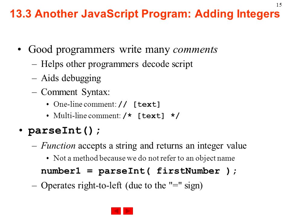 15 Good programmers write many comments –Helps other programmers decode script –Aids debugging –Comment Syntax: One-line comment: // [text] Multi-line comment: /* [text] */ parseInt(); –Function accepts a string and returns an integer value Not a method because we do not refer to an object name number1 = parseInt( firstNumber ); –Operates right-to-left (due to the = sign) 13.3 Another JavaScript Program: Adding Integers