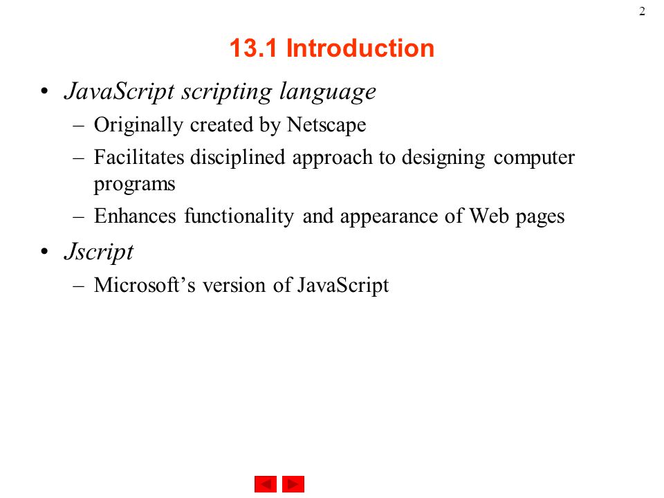 Introduction JavaScript scripting language –Originally created by Netscape –Facilitates disciplined approach to designing computer programs –Enhances functionality and appearance of Web pages Jscript –Microsoft’s version of JavaScript