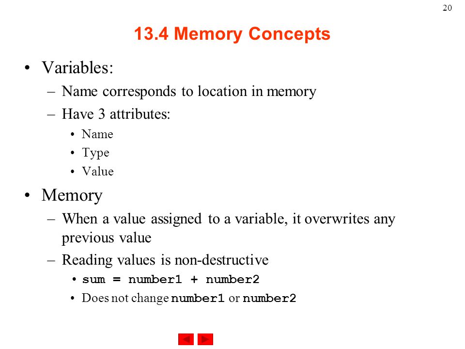 Memory Concepts Variables: –Name corresponds to location in memory –Have 3 attributes: Name Type Value Memory –When a value assigned to a variable, it overwrites any previous value –Reading values is non-destructive sum = number1 + number2 Does not change number1 or number2