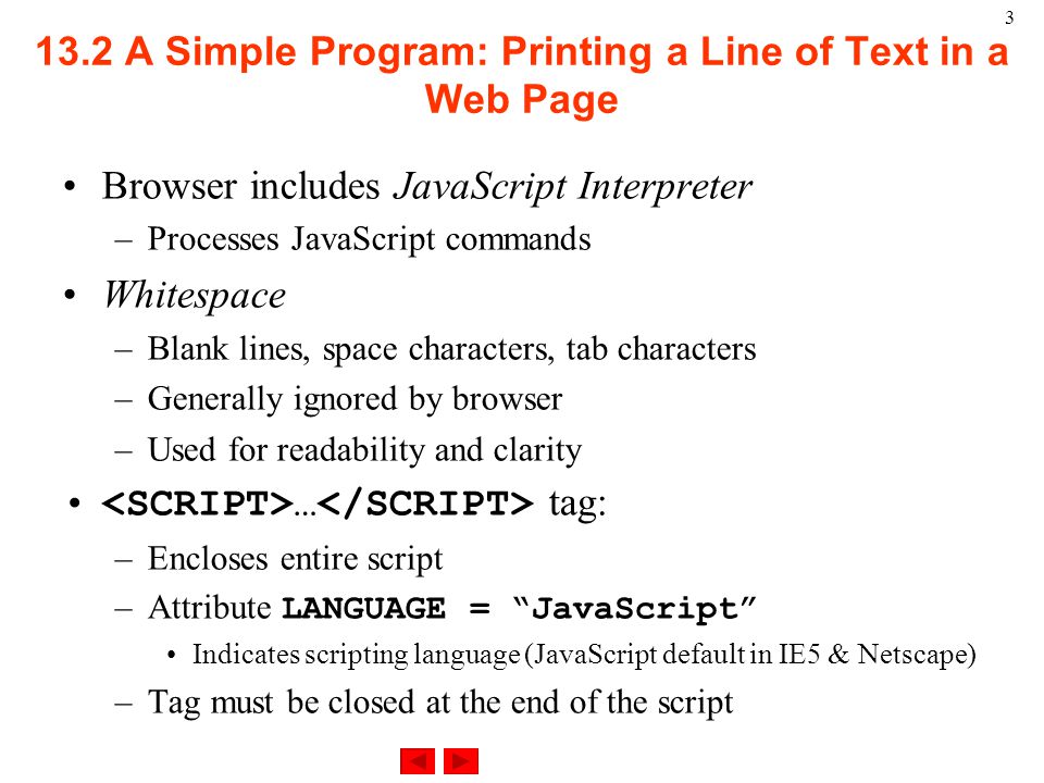 A Simple Program: Printing a Line of Text in a Web Page Browser includes JavaScript Interpreter –Processes JavaScript commands Whitespace –Blank lines, space characters, tab characters –Generally ignored by browser –Used for readability and clarity … tag: –Encloses entire script –Attribute LANGUAGE = JavaScript Indicates scripting language (JavaScript default in IE5 & Netscape) –Tag must be closed at the end of the script