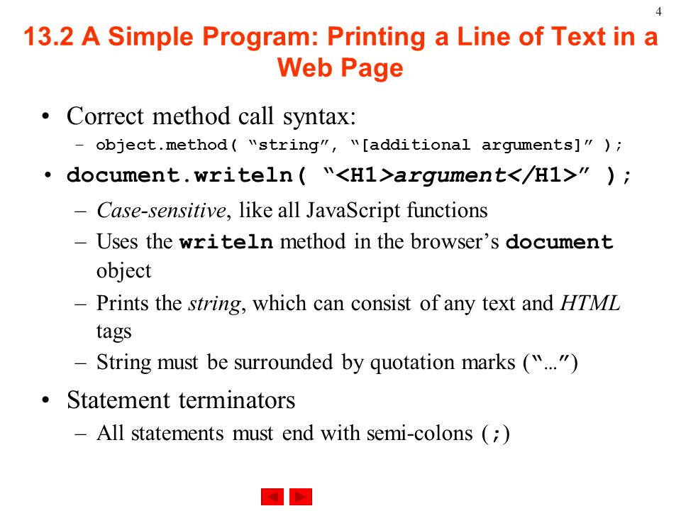 4 Correct method call syntax: –object.method( string , [additional arguments] ); document.writeln( argument ); –Case-sensitive, like all JavaScript functions –Uses the writeln method in the browser’s document object –Prints the string, which can consist of any text and HTML tags –String must be surrounded by quotation marks ( … ) Statement terminators –All statements must end with semi-colons ( ; ) 13.2 A Simple Program: Printing a Line of Text in a Web Page