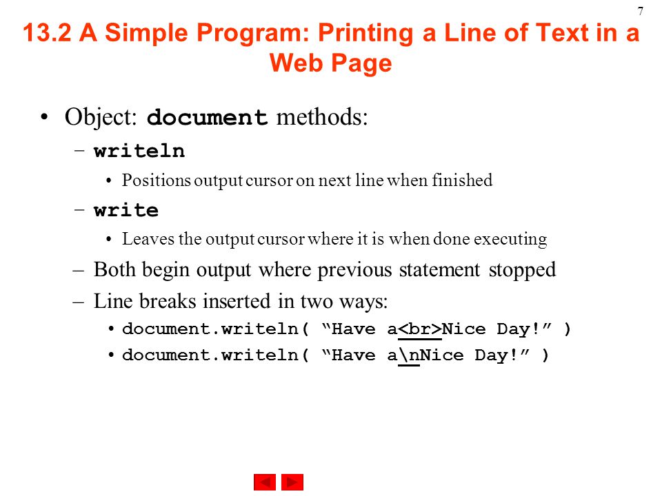A Simple Program: Printing a Line of Text in a Web Page Object: document methods: –writeln Positions output cursor on next line when finished –write Leaves the output cursor where it is when done executing –Both begin output where previous statement stopped –Line breaks inserted in two ways: document.writeln( Have a Nice Day! ) document.writeln( Have a\nNice Day! )