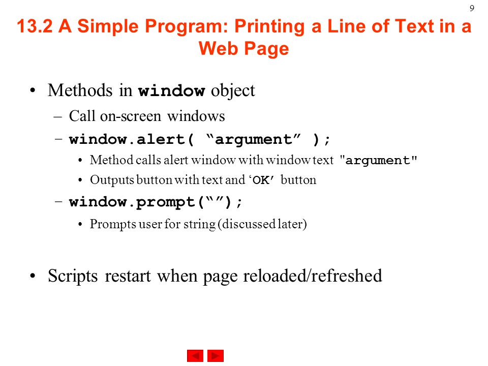 A Simple Program: Printing a Line of Text in a Web Page Methods in window object –Call on-screen windows –window.alert( argument ); Method calls alert window with window text argument Outputs button with text and ‘ OK’ button –window.prompt( ); Prompts user for string (discussed later) Scripts restart when page reloaded/refreshed