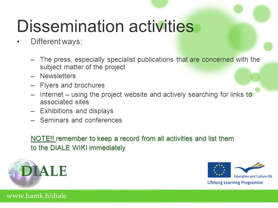 Dissemination activities Different ways: –The press, especially specialist publications that are concerned with the subject matter of the project –Newsletters –Flyers and brochures –Internet – using the project website and actively searching for links to associated sites –Exhibitions and displays –Seminars and conferences NOTE!.