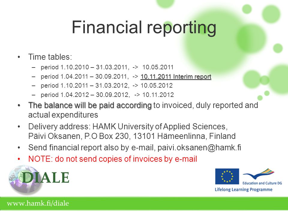 Financial reporting Time tables: –period – ,-> Interim report –period – ,-> Interim report –period – ,-> –period – , -> The balance will be paid accordingThe balance will be paid according to invoiced, duly reported and actual expenditures Delivery address: HAMK University of Applied Sciences, Päivi Oksanen, P.O Box 230, Hämeenlinna, Finland Send financial report also by  , NOTE: do not send copies of invoices by