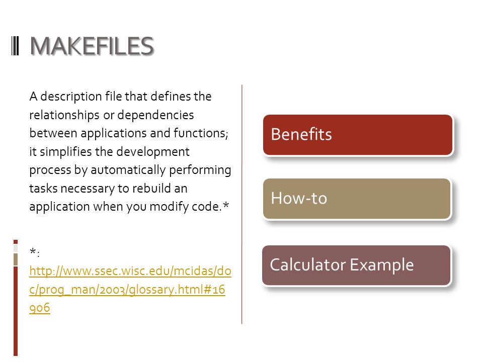MAKEFILES A description file that defines the relationships or dependencies between applications and functions; it simplifies the development process by automatically performing tasks necessary to rebuild an application when you modify code.* *:   c/prog_man/2003/glossary.html# c/prog_man/2003/glossary.html# BenefitsHow-toCalculator Example