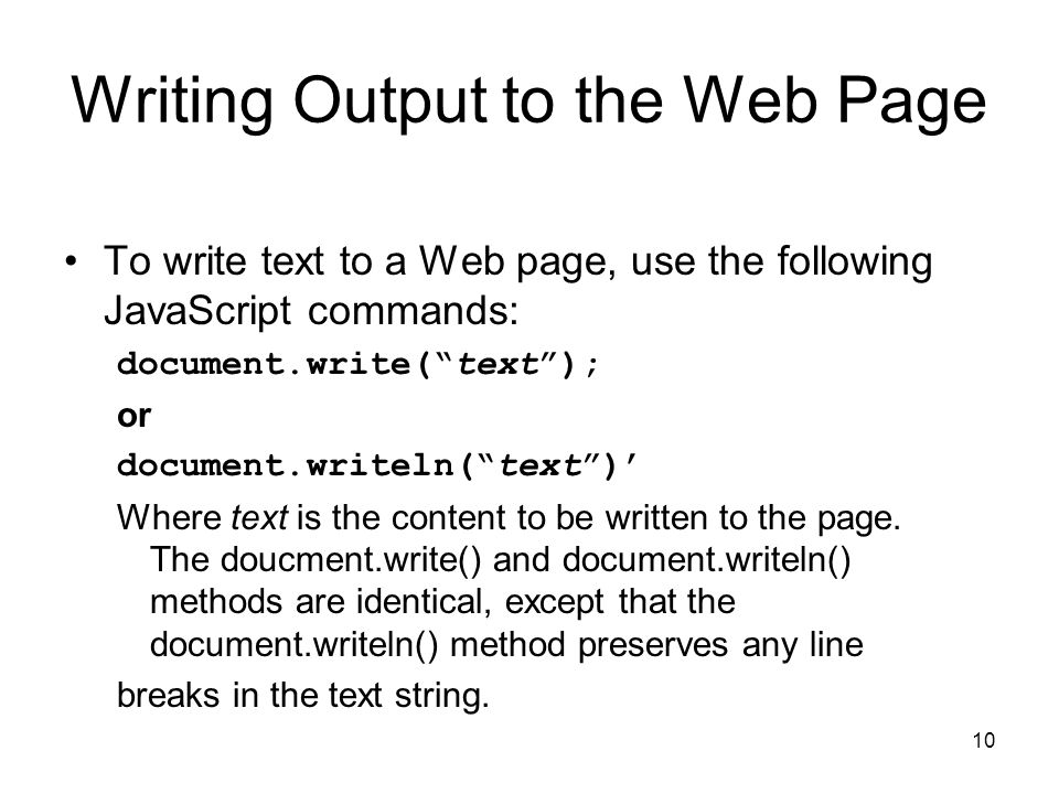 10 Writing Output to the Web Page To write text to a Web page, use the following JavaScript commands: document.write( text ); or document.writeln( text )’ Where text is the content to be written to the page.
