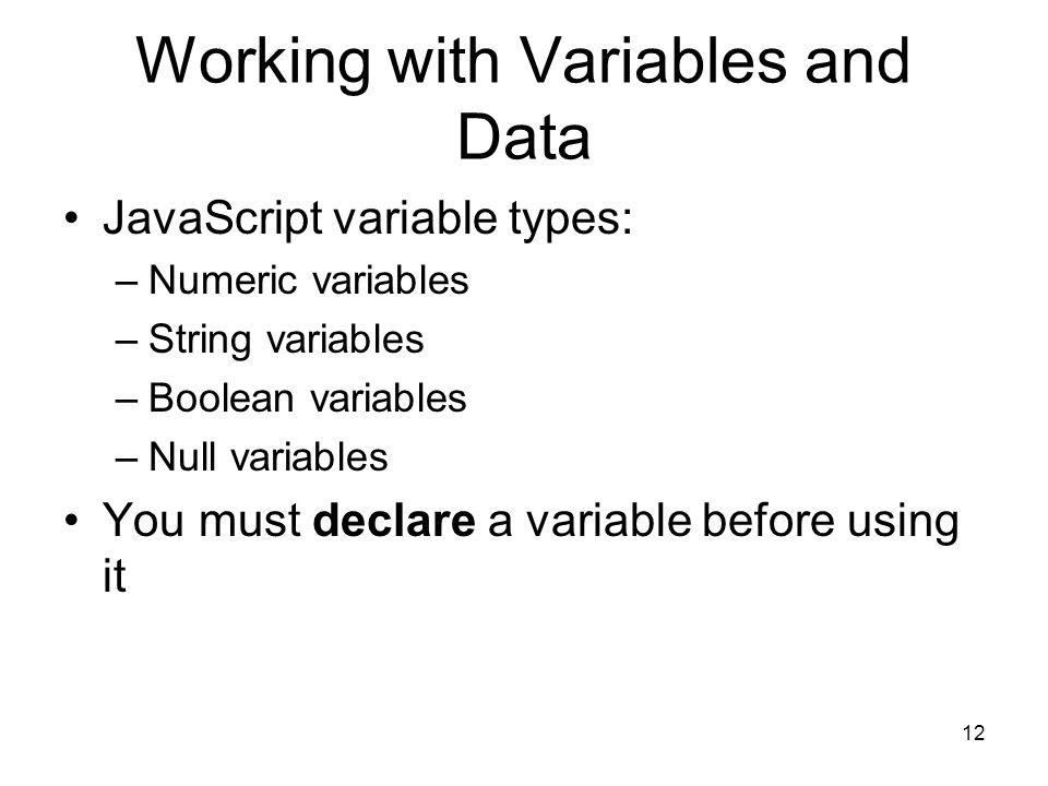 12 Working with Variables and Data JavaScript variable types: –Numeric variables –String variables –Boolean variables –Null variables You must declare a variable before using it