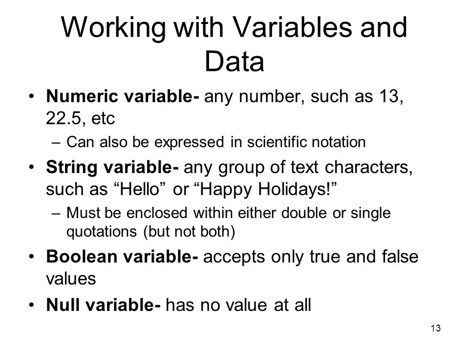 13 Working with Variables and Data Numeric variable- any number, such as 13, 22.5, etc –Can also be expressed in scientific notation String variable- any group of text characters, such as Hello or Happy Holidays! –Must be enclosed within either double or single quotations (but not both) Boolean variable- accepts only true and false values Null variable- has no value at all