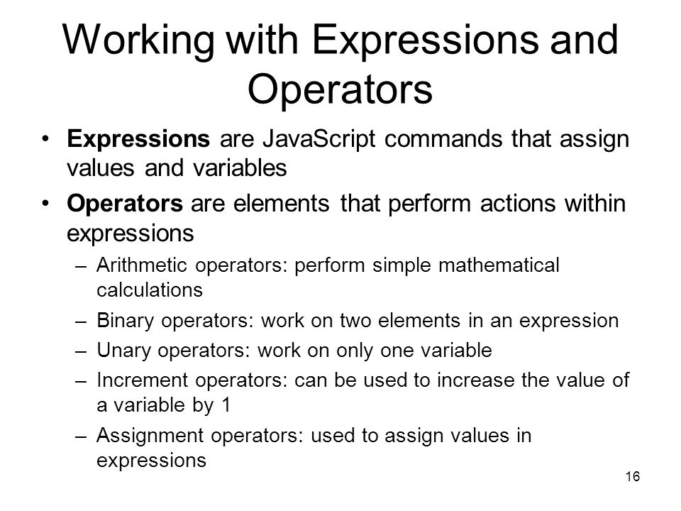 16 Working with Expressions and Operators Expressions are JavaScript commands that assign values and variables Operators are elements that perform actions within expressions –Arithmetic operators: perform simple mathematical calculations –Binary operators: work on two elements in an expression –Unary operators: work on only one variable –Increment operators: can be used to increase the value of a variable by 1 –Assignment operators: used to assign values in expressions
