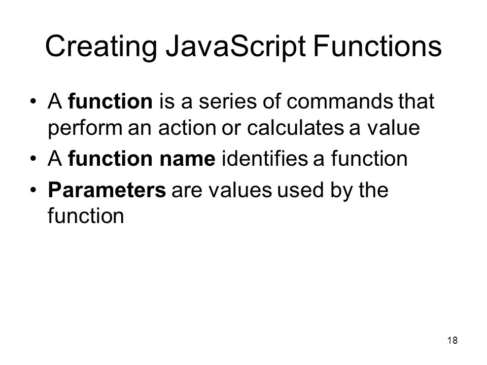 18 Creating JavaScript Functions A function is a series of commands that perform an action or calculates a value A function name identifies a function Parameters are values used by the function