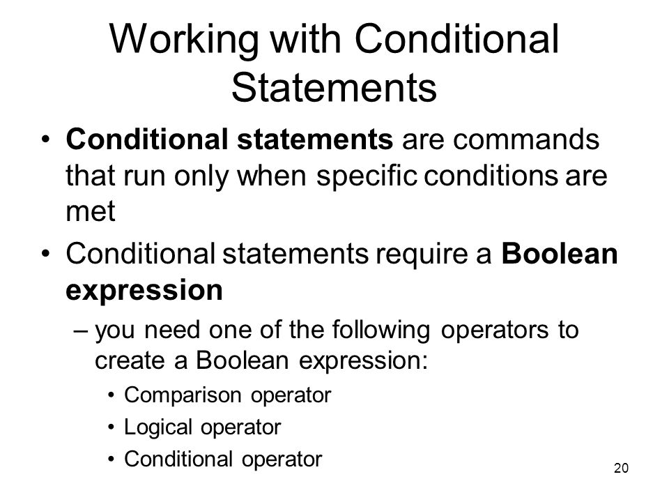 20 Working with Conditional Statements Conditional statements are commands that run only when specific conditions are met Conditional statements require a Boolean expression –you need one of the following operators to create a Boolean expression: Comparison operator Logical operator Conditional operator