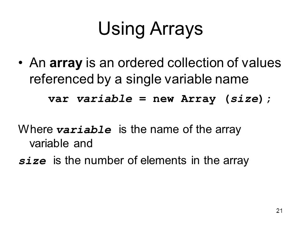 21 Using Arrays An array is an ordered collection of values referenced by a single variable name var variable = new Array (size); Where variable is the name of the array variable and size is the number of elements in the array