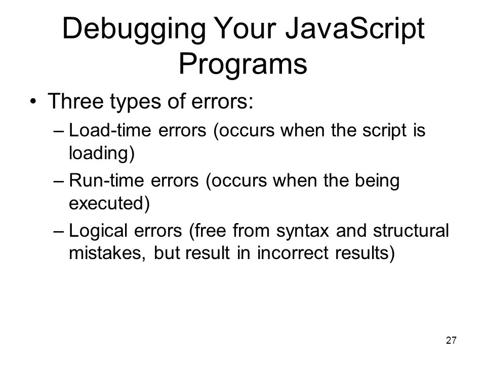 27 Debugging Your JavaScript Programs Three types of errors: –Load-time errors (occurs when the script is loading) –Run-time errors (occurs when the being executed) –Logical errors (free from syntax and structural mistakes, but result in incorrect results)
