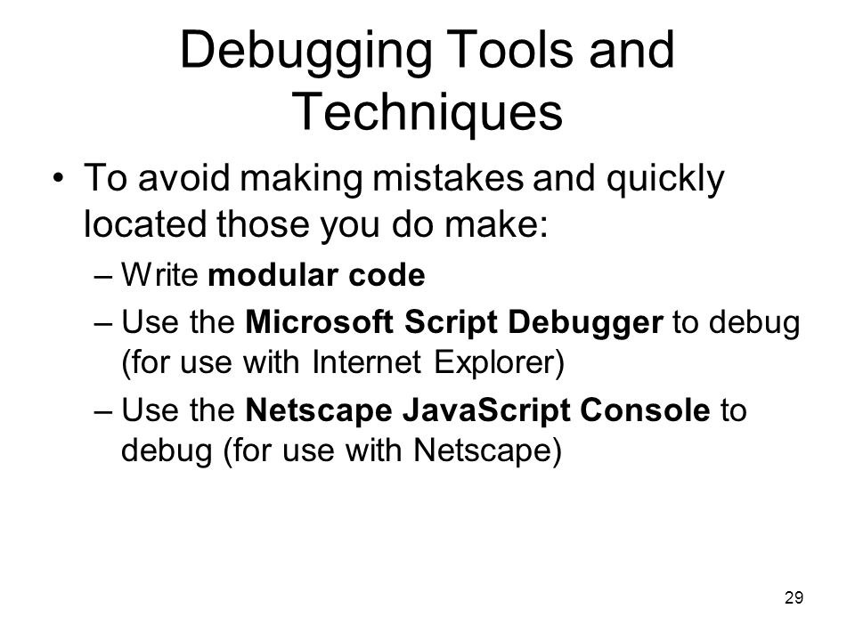 29 Debugging Tools and Techniques To avoid making mistakes and quickly located those you do make: –Write modular code –Use the Microsoft Script Debugger to debug (for use with Internet Explorer) –Use the Netscape JavaScript Console to debug (for use with Netscape)