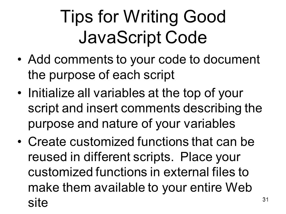 31 Tips for Writing Good JavaScript Code Add comments to your code to document the purpose of each script Initialize all variables at the top of your script and insert comments describing the purpose and nature of your variables Create customized functions that can be reused in different scripts.