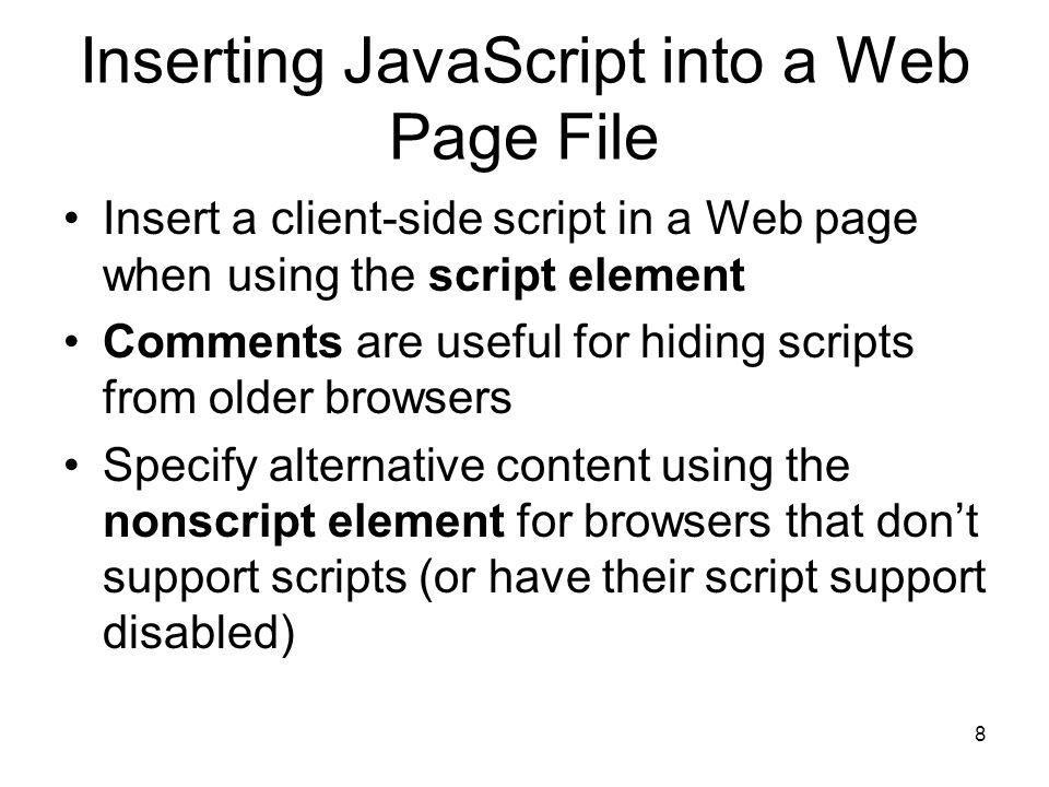 8 Inserting JavaScript into a Web Page File Insert a client-side script in a Web page when using the script element Comments are useful for hiding scripts from older browsers Specify alternative content using the nonscript element for browsers that don’t support scripts (or have their script support disabled)