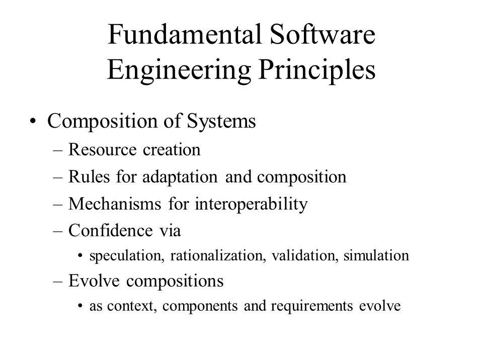 Fundamental Software Engineering Principles Composition of Systems –Resource creation –Rules for adaptation and composition –Mechanisms for interoperability –Confidence via speculation, rationalization, validation, simulation –Evolve compositions as context, components and requirements evolve