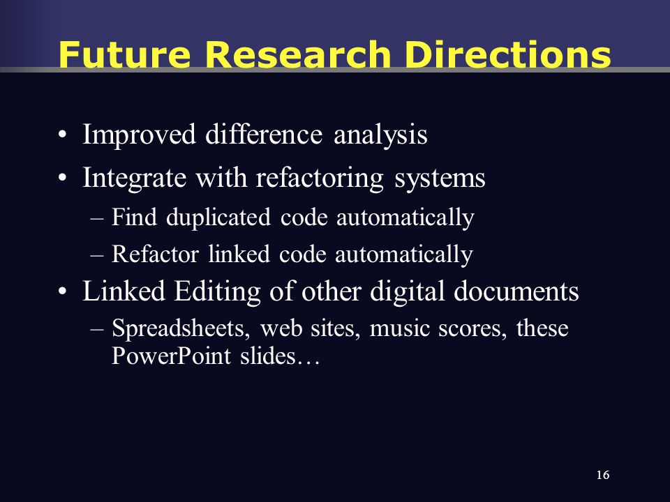 16 Future Research Directions Improved difference analysis Integrate with refactoring systems –Find duplicated code automatically –Refactor linked code automatically Linked Editing of other digital documents –Spreadsheets, web sites, music scores, these PowerPoint slides…