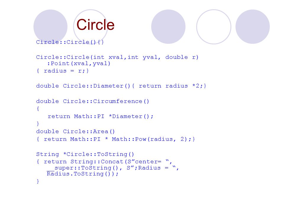Circle Circle::Circle(){} Circle::Circle(int xval,int yval, double r) :Point(xval,yval) { radius = r;} double Circle::Diameter(){ return radius *2;} double Circle::Circumference() { return Math::PI *Diameter(); } double Circle::Area() { return Math::PI * Math::Pow(radius, 2);} String *Circle::ToString() { return String::Concat(S center= , __super::ToString(), S ;Radius = , Radius.ToString()); }