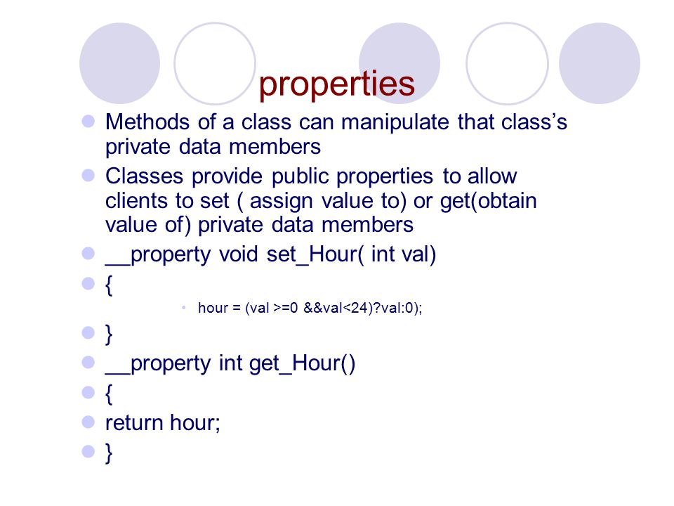 properties Methods of a class can manipulate that class’s private data members Classes provide public properties to allow clients to set ( assign value to) or get(obtain value of) private data members __property void set_Hour( int val) { hour = (val >=0 &&val<24) val:0); } __property int get_Hour() { return hour; }
