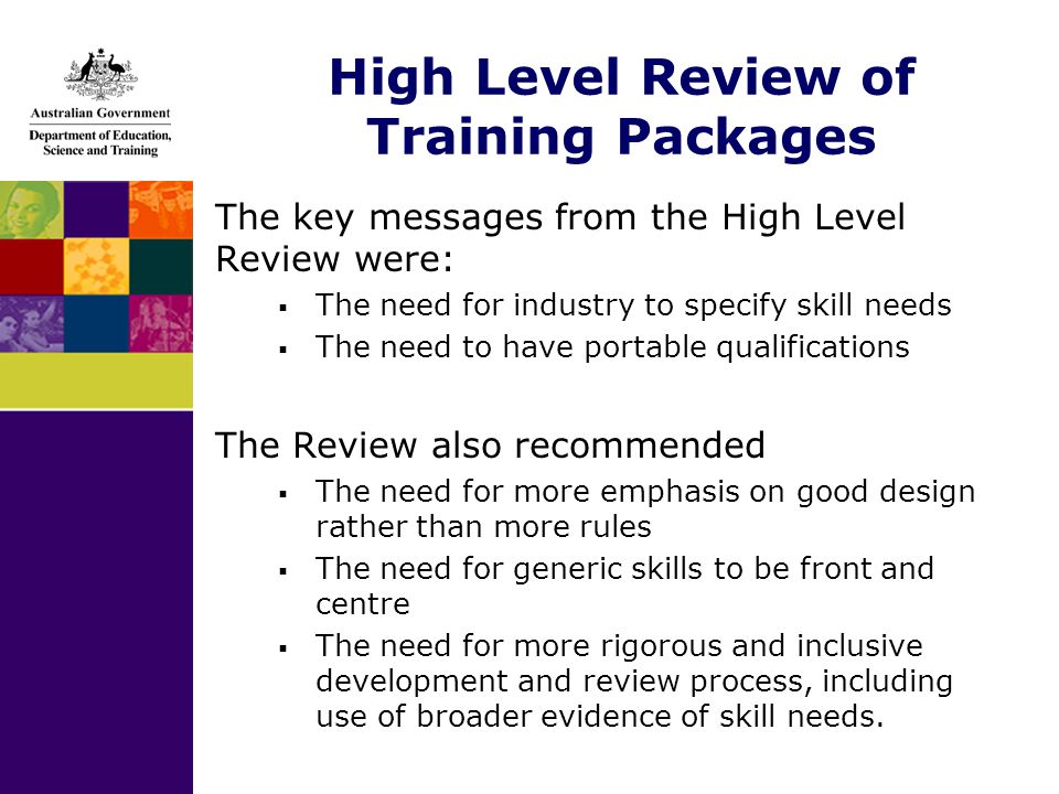 High Level Review of Training Packages The key messages from the High Level Review were:  The need for industry to specify skill needs  The need to have portable qualifications The Review also recommended  The need for more emphasis on good design rather than more rules  The need for generic skills to be front and centre  The need for more rigorous and inclusive development and review process, including use of broader evidence of skill needs.