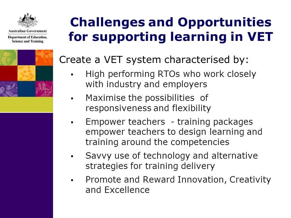 Challenges and Opportunities for supporting learning in VET Create a VET system characterised by:  High performing RTOs who work closely with industry and employers  Maximise the possibilities of responsiveness and flexibility  Empower teachers - training packages empower teachers to design learning and training around the competencies  Savvy use of technology and alternative strategies for training delivery  Promote and Reward Innovation, Creativity and Excellence